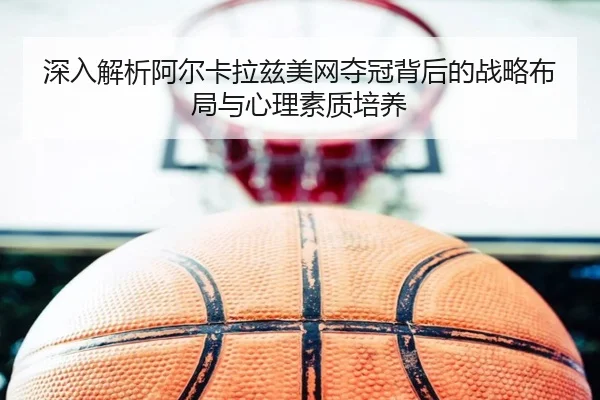 深入解析阿尔卡拉兹美网夺冠背后的战略布局与心理素质培养